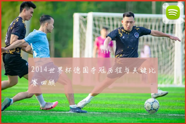 2014世界杯德国夺冠历程与关键比赛回顾