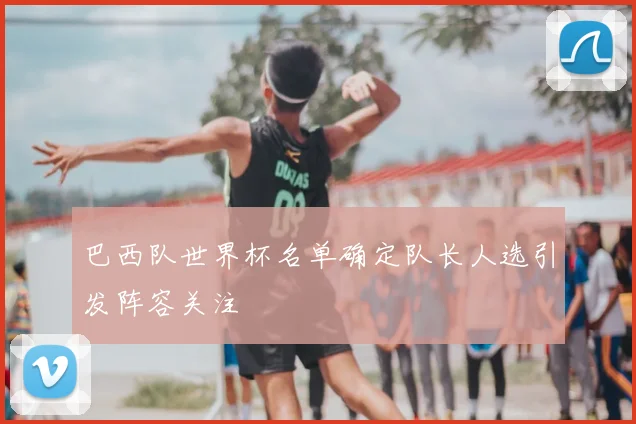 巴西队世界杯名单确定队长人选引发阵容关注