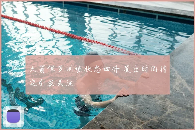 火箭保罗训练状态回升 复出时间待定引发关注