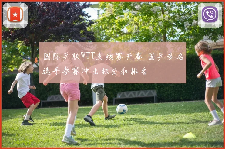 国际乒联WTT支线赛开赛 国乒多名选手参赛冲击积分和排名
