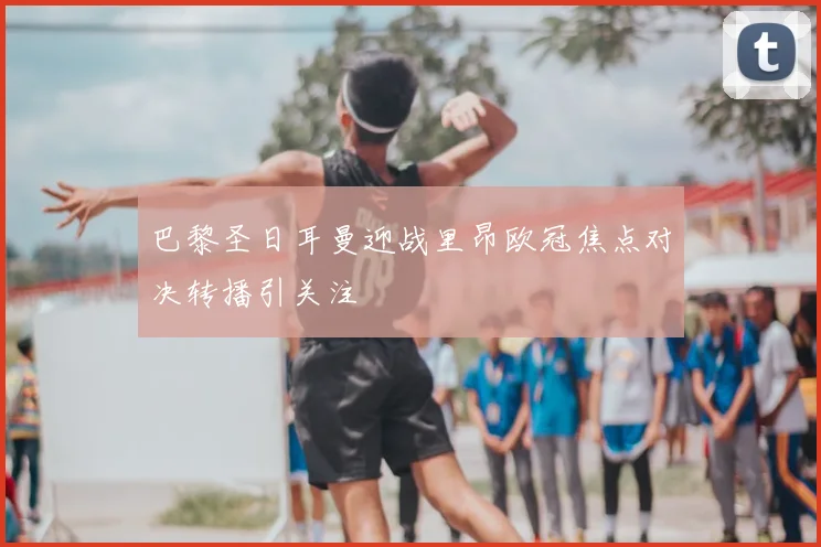 巴黎圣日耳曼迎战里昂欧冠焦点对决转播引关注