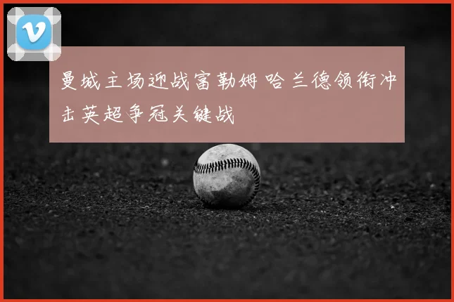 曼城主场迎战富勒姆 哈兰德领衔冲击英超争冠关键战