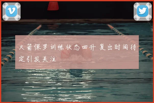 火箭保罗训练状态回升 复出时间待定引发关注