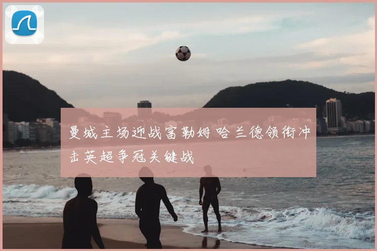 曼城主场迎战富勒姆 哈兰德领衔冲击英超争冠关键战