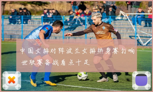 中国女排对阵波兰女排热身赛打响 世联赛备战看点十足