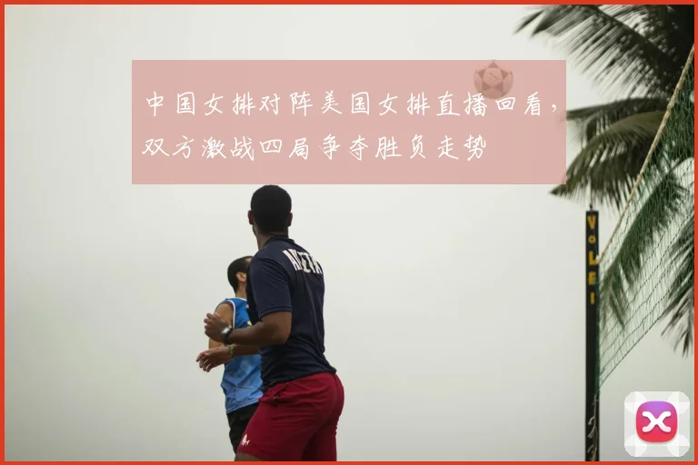 中国女排对阵美国女排直播回看，双方激战四局争夺胜负走势
