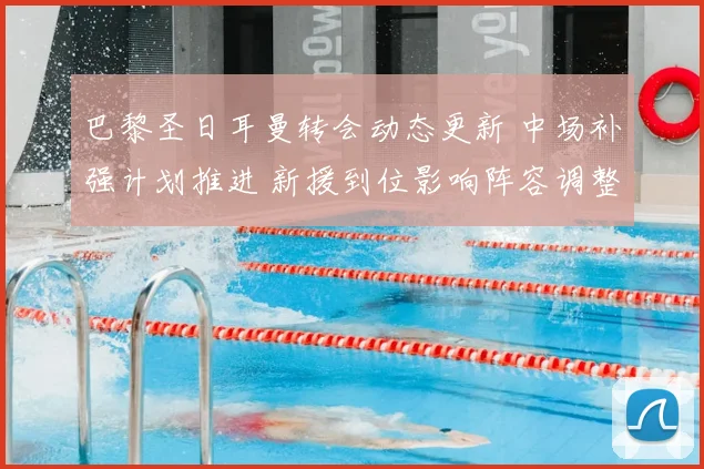 巴黎圣日耳曼转会动态更新 中场补强计划推进 新援到位影响阵容调整