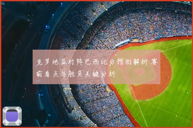 克罗地亚对阵巴西比分预测解析 赛前看点与胜负关键分析