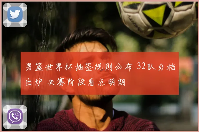 男篮世界杯抽签规则公布 32队分档出炉 决赛阶段看点明朗