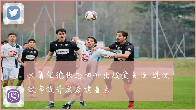 火箭伍德状态回升出战受关注 进攻效率提升成后续看点