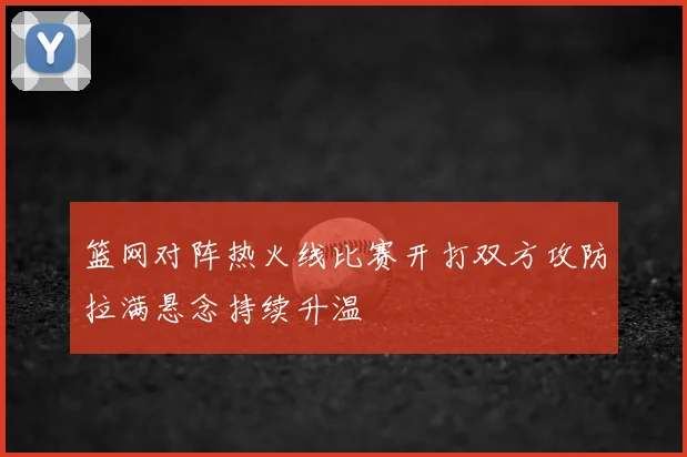 篮网对阵热火线比赛开打双方攻防拉满悬念持续升温
