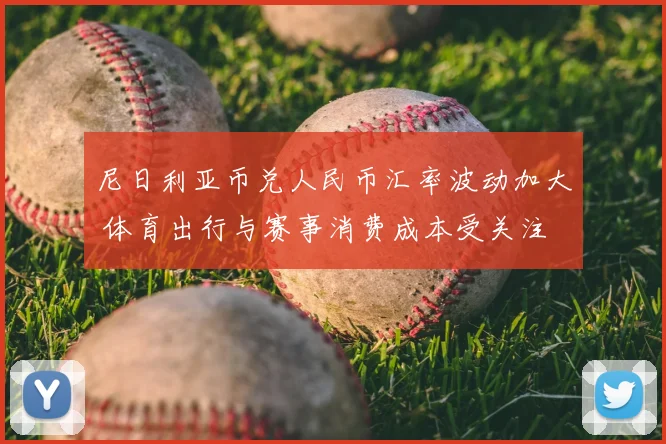 尼日利亚币兑人民币汇率波动加大 体育出行与赛事消费成本受关注